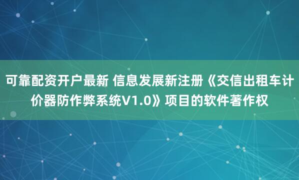 可靠配资开户最新 信息发展新注册《交信出租车计价器防作弊系统V1.0》项目的软件著作权