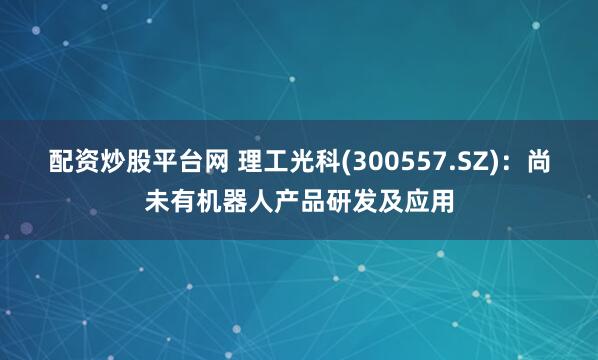 配资炒股平台网 理工光科(300557.SZ)：尚未有机器人产品研发及应用