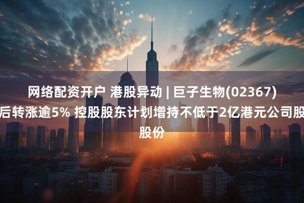 网络配资开户 港股异动 | 巨子生物(02367)午后转涨逾5% 控股股东计划增持不低于2亿港元公司股份