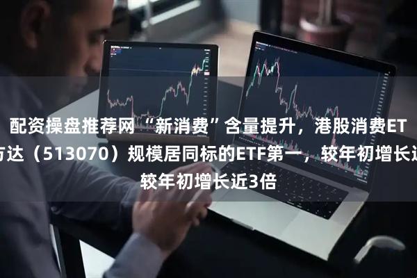 配资操盘推荐网 “新消费”含量提升，港股消费ETF易方达（513070）规模居同标的ETF第一，较年初增长近3倍