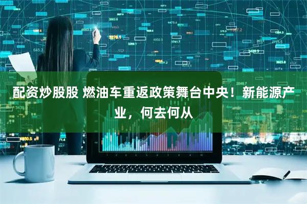 配资炒股股 燃油车重返政策舞台中央！新能源产业，何去何从
