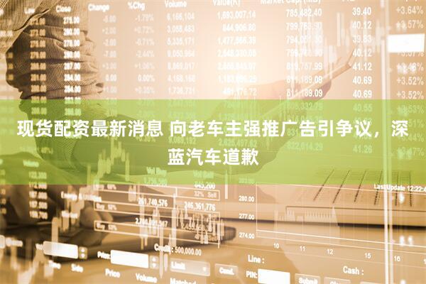 现货配资最新消息 向老车主强推广告引争议，深蓝汽车道歉