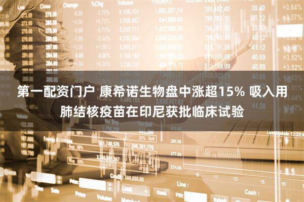第一配资门户 康希诺生物盘中涨超15% 吸入用肺结核疫苗在印尼获批临床试验