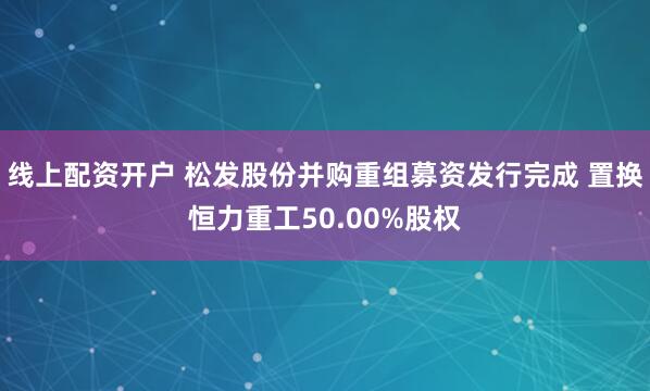 线上配资开户 松发股份并购重组募资发行完成 置换恒力重工50.00%股权