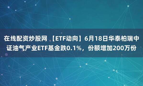 在线配资炒股网 【ETF动向】6月18日华泰柏瑞中证油气产业ETF基金跌0.1%，份额增加200万份
