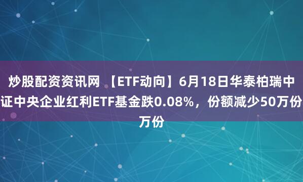 炒股配资资讯网 【ETF动向】6月18日华泰柏瑞中证中央企业红利ETF基金跌0.08%，份额减少50万份