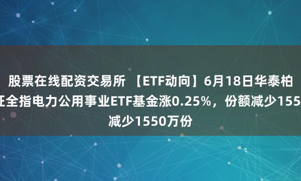 股票在线配资交易所 【ETF动向】6月18日华泰柏瑞中证全指电力公用事业ETF基金涨0.25%，份额减少1550万份
