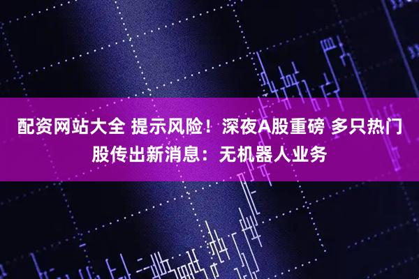 配资网站大全 提示风险！深夜A股重磅 多只热门股传出新消息：无机器人业务