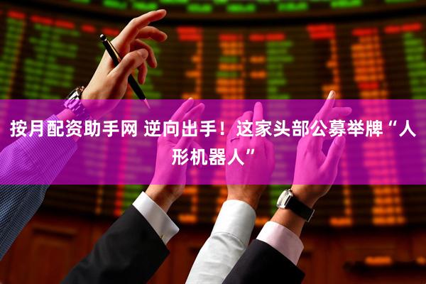 按月配资助手网 逆向出手！这家头部公募举牌“人形机器人”