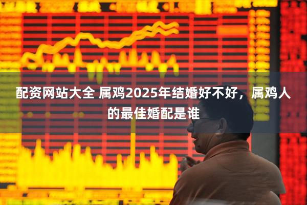 配资网站大全 属鸡2025年结婚好不好，属鸡人的最佳婚配是谁