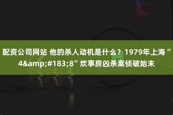 配资公司网站 他的杀人动机是什么？1979年上海“4&#183;8”炊事房凶杀案侦破始末