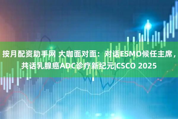 按月配资助手网 大咖面对面：对话ESMO候任主席，共话乳腺癌ADC诊疗新纪元|CSCO 2025